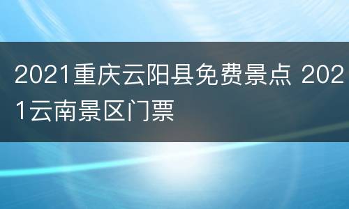 2021重庆云阳县免费景点 2021云南景区门票
