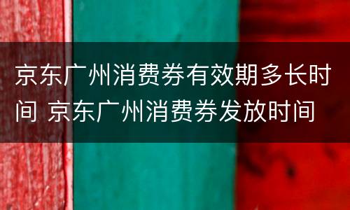 京东广州消费券有效期多长时间 京东广州消费券发放时间