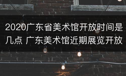 2020广东省美术馆开放时间是几点 广东美术馆近期展览开放时间
