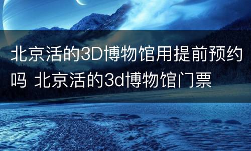 北京活的3D博物馆用提前预约吗 北京活的3d博物馆门票