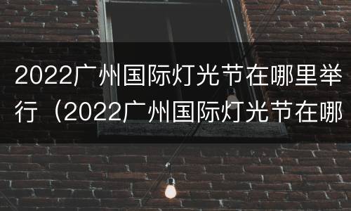 2022广州国际灯光节在哪里举行（2022广州国际灯光节在哪里举行活动）