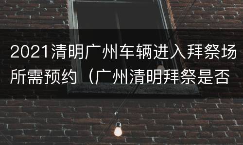 2021清明广州车辆进入拜祭场所需预约（广州清明拜祭是否要预约）