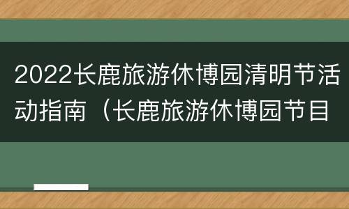 2022长鹿旅游休博园清明节活动指南（长鹿旅游休博园节目表演时间）