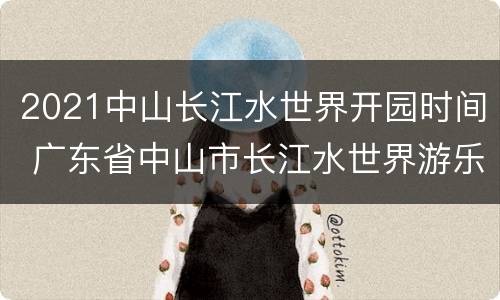 2021中山长江水世界开园时间 广东省中山市长江水世界游乐园