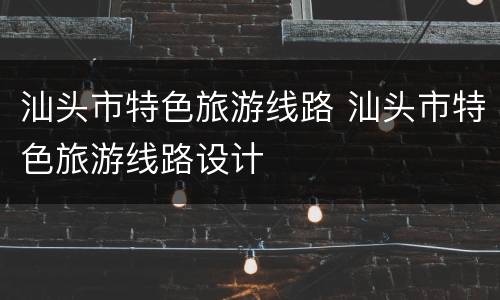 汕头市特色旅游线路 汕头市特色旅游线路设计