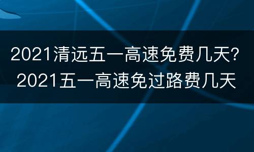 2021清远五一高速免费几天？ 2021五一高速免过路费几天