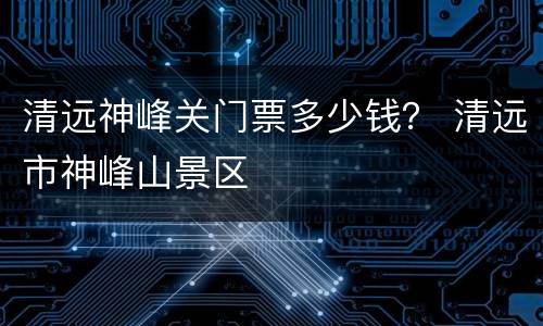 清远神峰关门票多少钱？ 清远市神峰山景区