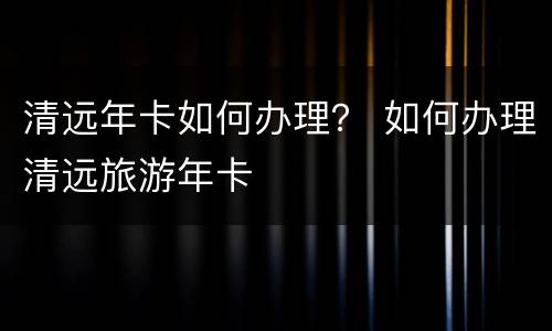 清远年卡如何办理？ 如何办理清远旅游年卡