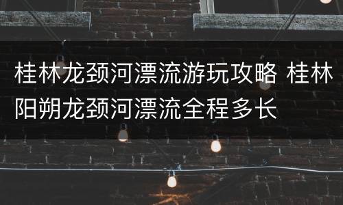 桂林龙颈河漂流游玩攻略 桂林阳朔龙颈河漂流全程多长