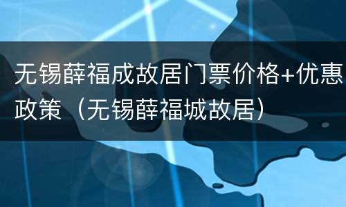 无锡薛福成故居门票价格+优惠政策（无锡薛福城故居）
