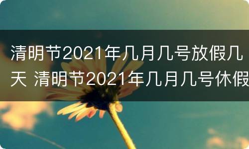 清明节2021年几月几号放假几天 清明节2021年几月几号休假