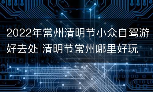 2022年常州清明节小众自驾游好去处 清明节常州哪里好玩