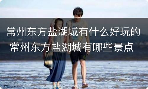 常州东方盐湖城有什么好玩的 常州东方盐湖城有哪些景点