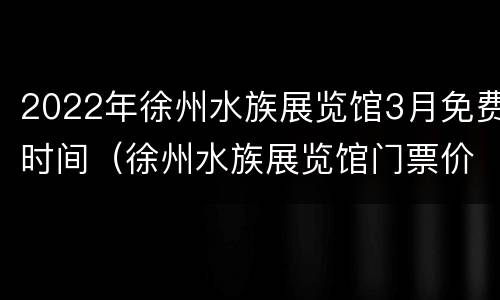 2022年徐州水族展览馆3月免费时间（徐州水族展览馆门票价格）