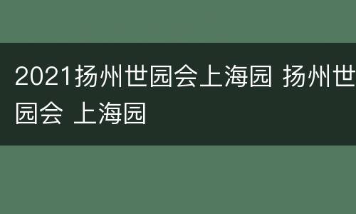 2021扬州世园会上海园 扬州世园会 上海园