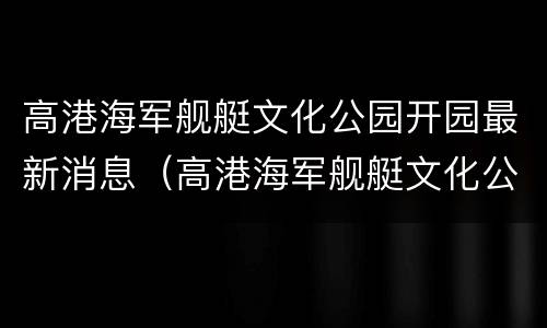 高港海军舰艇文化公园开园最新消息（高港海军舰艇文化公园开园最新消息视频）
