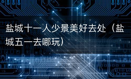 盐城十一人少景美好去处（盐城五一去哪玩）