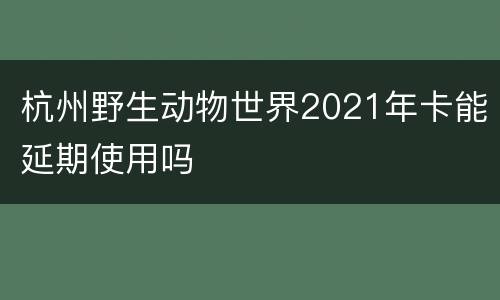 杭州野生动物世界2021年卡能延期使用吗