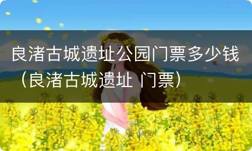 良渚古城遗址公园门票多少钱（良渚古城遗址 门票）