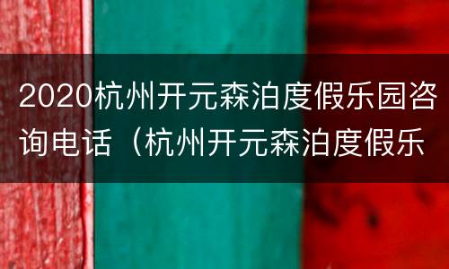 2020杭州开元森泊度假乐园咨询电话（杭州开元森泊度假乐园 电话）