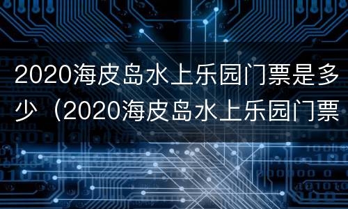 2020海皮岛水上乐园门票是多少（2020海皮岛水上乐园门票是多少钱）