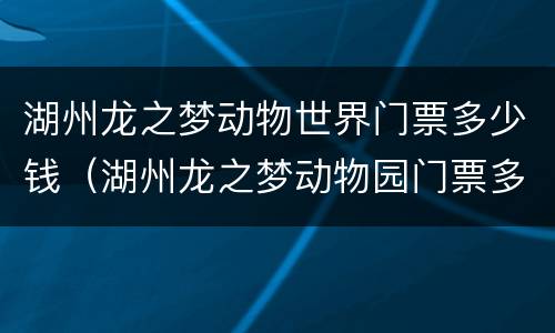 湖州龙之梦动物世界门票多少钱（湖州龙之梦动物园门票多少钱一张?）
