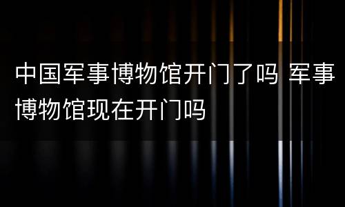 中国军事博物馆开门了吗 军事博物馆现在开门吗