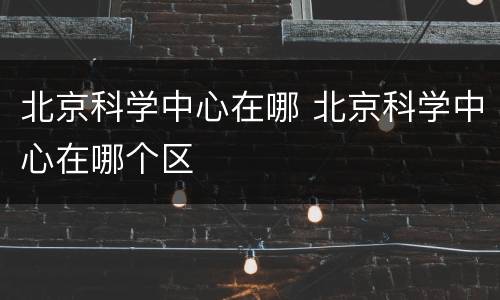 北京科学中心在哪 北京科学中心在哪个区