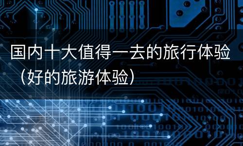国内十大值得一去的旅行体验（好的旅游体验）