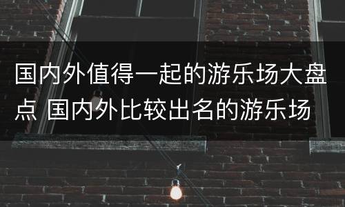 国内外值得一起的游乐场大盘点 国内外比较出名的游乐场