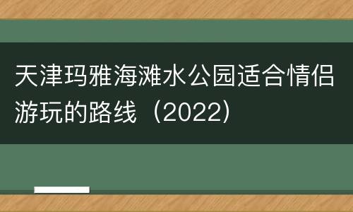 天津玛雅海滩水公园适合情侣游玩的路线（2022）