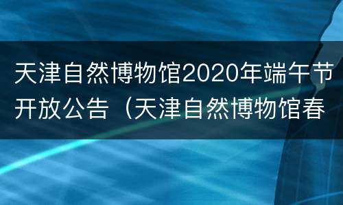 天津自然博物馆2020年端午节开放公告（天津自然博物馆春节活动）