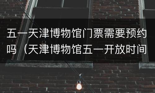 五一天津博物馆门票需要预约吗（天津博物馆五一开放时间）