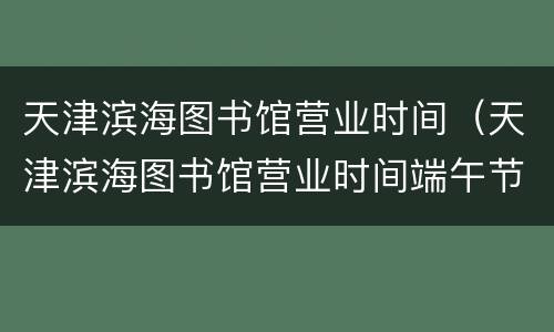 天津滨海图书馆营业时间（天津滨海图书馆营业时间端午节）