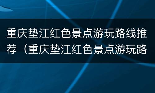 重庆垫江红色景点游玩路线推荐（重庆垫江红色景点游玩路线推荐图）