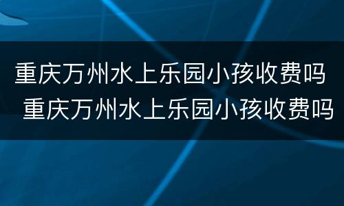 重庆万州水上乐园小孩收费吗 重庆万州水上乐园小孩收费吗现在