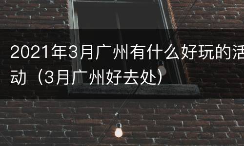 2021年3月广州有什么好玩的活动（3月广州好去处）