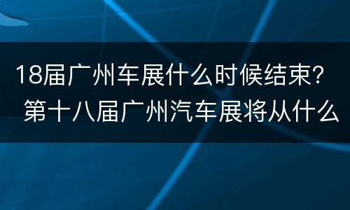 18届广州车展什么时候结束？ 第十八届广州汽车展将从什么时候开始?