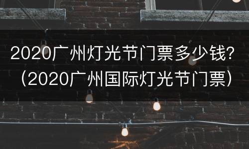 2020广州灯光节门票多少钱？（2020广州国际灯光节门票）