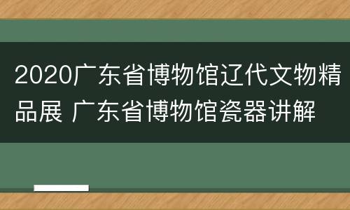 2020广东省博物馆辽代文物精品展 广东省博物馆瓷器讲解