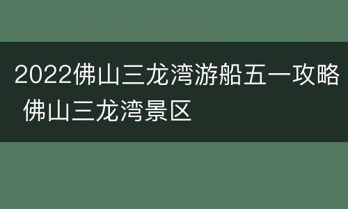 2022佛山三龙湾游船五一攻略 佛山三龙湾景区