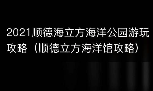 2021顺德海立方海洋公园游玩攻略（顺德立方海洋馆攻略）