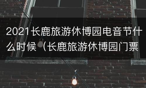 2021长鹿旅游休博园电音节什么时候（长鹿旅游休博园门票现场买多少钱）