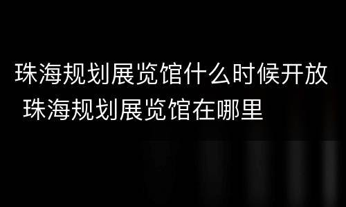 珠海规划展览馆什么时候开放 珠海规划展览馆在哪里