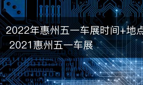2022年惠州五一车展时间+地点 2021惠州五一车展
