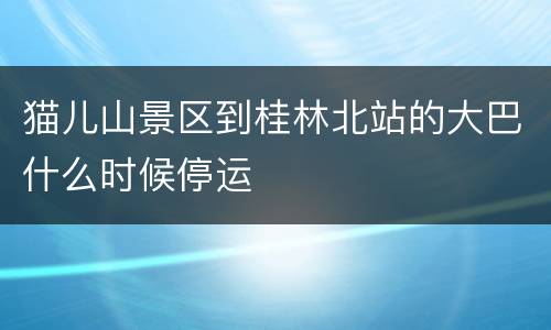 猫儿山景区到桂林北站的大巴什么时候停运