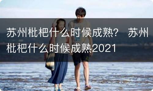 苏州枇杷什么时候成熟？ 苏州枇杷什么时候成熟2021
