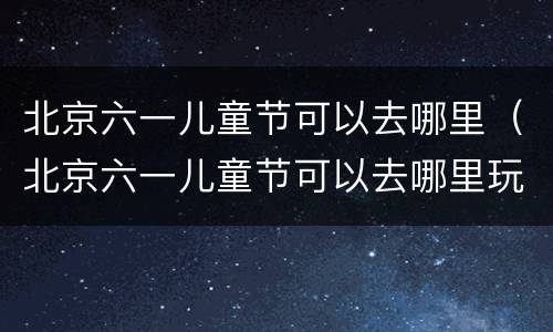 北京六一儿童节可以去哪里（北京六一儿童节可以去哪里玩）
