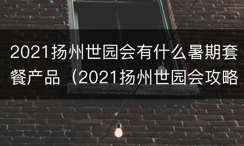 2021扬州世园会有什么暑期套餐产品（2021扬州世园会攻略）