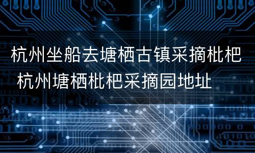 杭州坐船去塘栖古镇采摘枇杷 杭州塘栖枇杷采摘园地址
